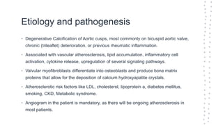 Etiology and pathogenesis
• Degenerative Calcification of Aortic cusps, most commonly on bicuspid aortic valve,
chronic (trileaflet) deterioration, or previous rheumatic inflammation.
• Associated with vascular atherosclerosis, lipid accumulation, inflammatory cell
activation, cytokine release, upregulation of several signaling pathways.
• Valvular myofibroblasts differentiate into osteoblasts and produce bone matrix
proteins that allow for the deposition of calcium hydroxyapatite crystals.
• Atherosclerotic risk factors like LDL, cholesterol, lipoprotein a, diabetes mellitus,
smoking, CKD, Metabolic syndrome.
• Angiogram in the patient is mandatory, as there will be ongoing atherosclerosis in
most patients.
 
