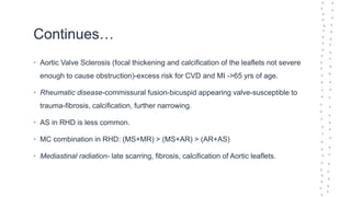 Continues…
• Aortic Valve Sclerosis (focal thickening and calcification of the leaflets not severe
enough to cause obstruction)-excess risk for CVD and MI ->65 yrs of age.
• Rheumatic disease-commissural fusion-bicuspid appearing valve-susceptible to
trauma-fibrosis, calcification, further narrowing.
• AS in RHD is less common.
• MC combination in RHD: (MS+MR) > (MS+AR) > (AR+AS)
• Mediastinal radiation- late scarring, fibrosis, calcification of Aortic leaflets.
 