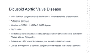 Bicuspid Aortic Valve Disease
• Most common congenital valve defect with 4: 1 male to female predominance.
• Autosomal Dominant
• Mutation in NOTCH 1 , GATA 5, GATA 4 gene.
• ENOS defect
• Medial degeneration with ascending aortic aneurysm formation occurs commonly.
Always rule out Aortopathy.
• Patients with BAV are at risk of Aneurysm formation and Coarctation
• Can be a component of complex congenital heart disease like Shone’s complex
 