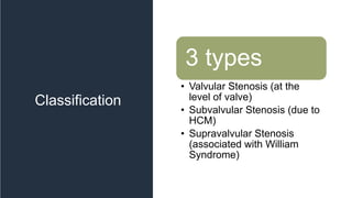 Classification
3 types
• Valvular Stenosis (at the
level of valve)
• Subvalvular Stenosis (due to
HCM)
• Supravalvular Stenosis
(associated with William
Syndrome)
 