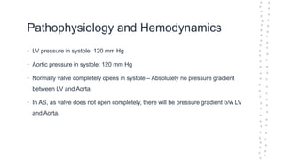 Pathophysiology and Hemodynamics
• LV pressure in systole: 120 mm Hg
• Aortic pressure in systole: 120 mm Hg
• Normally valve completely opens in systole – Absolutely no pressure gradient
between LV and Aorta
• In AS, as valve does not open completely, there will be pressure gradient b/w LV
and Aorta.
 