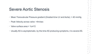 Severe Aortic Stenosis
• Mean Transvalvular Pressure gradient (Gradient b/w LV and Aorta); > 40 mmHg
• Peak Velocity across valve: >4m/sec
• Valve surface area:< 1cm^2
• Usually AS is asymptomatic, by the time AS producing symptoms, it is severe AS.
 
