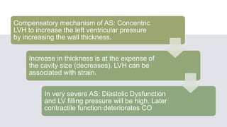 Compensatory mechanism of AS: Concentric
LVH to increase the left ventricular pressure
by increasing the wall thickness.
Increase in thickness is at the expense of
the cavity size (decreases). LVH can be
associated with strain.
In very severe AS: Diastolic Dysfunction
and LV filling pressure will be high. Later
contractile function deteriorates CO
 