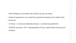 • Atrial Fibrillation can be fatal in AS ( Patient can go into shock)
• Systemic Hypertension can mask AS as gradient decreases due to higher Aortic
pressures.
• LV failure – LV pressure drastically reduces – Low flow low gradient AS
• HEYDES syndrome – AS + Angiodysplasia of Colon, patient will be having Lower
GI bleed.
 