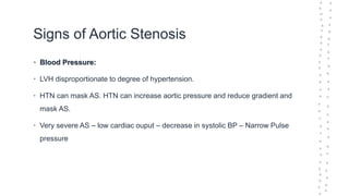 Signs of Aortic Stenosis
• Blood Pressure:
• LVH disproportionate to degree of hypertension.
• HTN can mask AS. HTN can increase aortic pressure and reduce gradient and
mask AS.
• Very severe AS – low cardiac ouput – decrease in systolic BP – Narrow Pulse
pressure
 