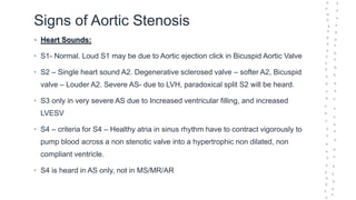 Signs of Aortic Stenosis
• Heart Sounds:
• S1- Normal. Loud S1 may be due to Aortic ejection click in Bicuspid Aortic Valve
• S2 – Single heart sound A2. Degenerative sclerosed valve – softer A2, Bicuspid
valve – Louder A2. Severe AS- due to LVH, paradoxical split S2 will be heard.
• S3 only in very severe AS due to Increased ventricular filling, and increased
LVESV
• S4 – criteria for S4 – Healthy atria in sinus rhythm have to contract vigorously to
pump blood across a non stenotic valve into a hypertrophic non dilated, non
compliant ventricle.
• S4 is heard in AS only, not in MS/MR/AR
 