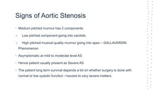 Signs of Aortic Stenosis
• Medium pitched murmur has 2 components:
 Low pitched component going into carotids
 High pitched musical quality murmur going into apex – GALLAVARDIN
Phenomenon
• Asymptomatic at mild to moderate level AS
• Hence patient usually present as Severe AS
• The patient long term survival depends a lot on whether surgery is done with
normal or low systolic function ->severe to very severe matters.
 