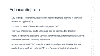 Echocardiogram
• Key findings – Thickening, calcification, reduced systolic opening of the valve
leaflets, LV hypertrophy.
• Eccentric closure of Aortic valves in congenital BAV.
• The valve gradient and aortic valve area can be estimated by Doppler.
• Useful in identifying coexisting valvular abnormalities, differentiating valvular AS
from other forms of LV outflow obstruction
• Dobutamine stress ECHO – useful in evaluation of pts with AS (low flow low
gradient severe AS with reduced EF) and Severe LV systolic dysfunction.
 