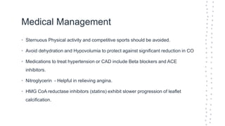 Medical Management
• Sternuous Physical activity and competitive sports should be avoided.
• Avoid dehydration and Hypovolumia to protect against significant reduction in CO
• Medications to treat hypertension or CAD include Beta blockers and ACE
inhibitors.
• Nitroglycerin - Helpful in relieving angina.
• HMG CoA reductase inhibitors (statins) exhibit slower progression of leaflet
calcification.
 