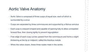 Aortic Valve Anatomy
• Aortic Valve is composed of three cusps of equal size, each of which is
surrounded by a sinus
• Cusps are separated by three commissures and supported by a fibrous annulus
• Each cusp is crescent shaped and capable of opening fully to allow unimpeded
forward flow, then closing tightly to prevent regurgitation
• Free edge of each cusp curves upward from the commissure and forms a slight
thickening at the tip or midpoint, called the Arantius nodule.
• When the valve closes, these three nodes meet in the centre.
 