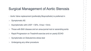 Surgical Management of Aortic Stenosis
• Aortic Valve replacement (preferably Bioprosthetic) is preferred in
 Symptomatic AS
 Asymptomatic with LVEF < 50%, Vmax > 5m/s
 Those with BAV disease and an aneurysmal root or ascending aorta
 Rapid Progression on Treadmill exercise and on yearly ECHO
 Symptomatic on Dobutamine stress test
 Undergoing any other procedure
 