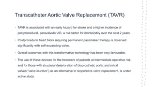 Transcatheter Aortic Valve Replacement (TAVR)
• TAVR is associated with an early hazard for stroke and a higher incidence of
postprocedural, paravalvular AR, a risk factor for morboiodity over the next 2 years.
• Postprocedural heart block requiring permanent pacemaker therapy is observed
significantly with self-expanding valve.
• Overall outcomes with this transformative technology has been very favourable.
• The use of these devices for the treatment of patients at intermediate operative risk
and for those with structural deterioration of bioprosthetic aortic and mitral
valves(“valve-in-valve”) as an alternative to reoperative valve replacement, is under
active study.
 
