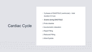Cardiac Cycle
• 5 phases of DIASTOLE (ventricular) – total
duration 0.5 sec
• Events during DIASTOLE:
 Proto diastole
 Isovolumetric relaxation
 Rapid Filling
 Reduced Filling
 Atrial Systole
 