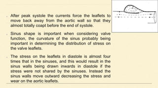 After peak systole the currents force the leaflets to
move back away from the aortic wall so that they
almost totally coapt before the end of systole.
Sinus shape is important when considering valve
function, the curvature of the sinus probably being
important in determining the distribution of stress on
the valve leaflets.
The stress on the leaflets in diastole is almost four
times that in the sinuses, and this would result in the
sinus walls being drawn inwards in diastole if the
stress were not shared by the sinuses. Instead the
sinus walls move outward decreasing the stress and
wear on the aortic leaflets.
 