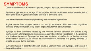 SYMPTOMS
Cardinal Manifestation: Exertional Dyspnea, Angina, Syncope, and ultimately Heart Failure.
Symptoms typically occur at age 50 to 70 years with bicuspid aortic valve stenosis and in
those older than 70 years with calcific stenosis of a trileaflet valve.
The mechanism of exertional dyspnea may be LV diastolic dysfunction.
Angina results from oxygen demand vs supply imbalance, 50% associated significant
coronary artery obstruction. Very rarely, angina results from calcium emboli.
Syncope is most commonly caused by the reduced cerebral perfusion that occurs during
exertion when arterial pressure declines consequent to systemic vasodilation in the presence
of a fixed cardiac output. Syncope has also been attributed to malfunction of the baroreceptor
mechanism in severe AS, as well as to a vasodepressor response to a greatly elevated LV
systolic pressure during exercise.
Survival : 2 years in patients with heart failure, 3 years in those with syncope, and 5 years in
those with angina.
 