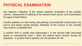 PHYSICAL EXAMINATION
Key features: Palpation of the carotid upstroke, Evaluation of the systolic
murmur, Assessment of splitting of the second heart sound, and Examination
for signs of heart failure.
Carotid upstroke is a slow-rising, late-peaking, low-amplitude carotid pulse, the
parvus and tardus carotid impulse. Radiation of the murmur to the carotids
may result in a palpable thrill.
A systolic thrill is usually best appreciated ( in the second right intercostal
space or suprasternal notch ) when the patient leans forward during full
expiration. A systolic thrill is specific, but not sensitive for AS.
 