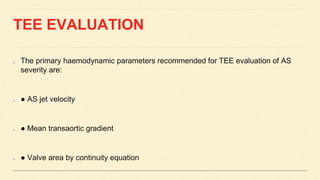 TEE EVALUATION
The primary haemodynamic parameters recommended for TEE evaluation of AS
severity are:
● AS jet velocity
● Mean transaortic gradient
● Valve area by continuity equation
 
