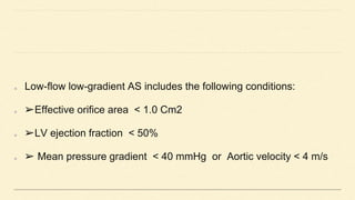 Low-flow low-gradient AS includes the following conditions:
➢Effective orifice area < 1.0 Cm2
➢LV ejection fraction < 50%
➢ Mean pressure gradient < 40 mmHg or Aortic velocity < 4 m/s
 