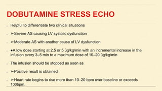 DOBUTAMINE STRESS ECHO
Helpful to differentiate two clinical situations
➢Severe AS causing LV systolic dysfunction
➢Moderate AS with another cause of LV dysfunction
●A low dose starting at 2.5 or 5 ủg/kg/min with an incremental increase in the
infusion every 3–5 min to a maximum dose of 10–20 ủg/kg/min
The infusion should be stopped as soon as
➢Positive result is obtained
➢Heart rate begins to rise more than 10–20 bpm over baseline or exceeds
100bpm.
 