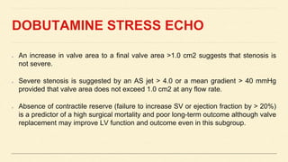 DOBUTAMINE STRESS ECHO
An increase in valve area to a final valve area >1.0 cm2 suggests that stenosis is
not severe.
Severe stenosis is suggested by an AS jet > 4.0 or a mean gradient > 40 mmHg
provided that valve area does not exceed 1.0 cm2 at any flow rate.
Absence of contractile reserve (failure to increase SV or ejection fraction by > 20%)
is a predictor of a high surgical mortality and poor long-term outcome although valve
replacement may improve LV function and outcome even in this subgroup.
 
