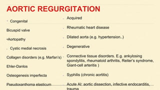 AORTIC REGURGITATION
• Congenital
Bicuspid valve
•Aortopathy
Cystic medial necrosis
Collagen disorders (e.g. Marfan’s)
Ehler-Danlos
Osteogenesis imperfecta
Pseudoxanthoma elasticum
Acquired
Rheumatic heart disease
Dilated aorta (e.g. hypertension..)
Degenerative
Connective tissue disorders. E.g. ankylosing
spondylitis, rheumatoid arthritis, Reiter’s syndrome,
Giant-cell arteritis )
Syphilis (chronic aortitis)
Acute AI: aortic dissection, infective endocarditis,
 