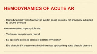 HEMODYNAMICS OF ACUTE AR
Hemodynamically significant AR of sudden onset, into a LV not previously subjected
to volume overload
•Volume overload is poorly tolerated
Ventricular compliance is normal
LV operating on steep portion of diastolic P/V relation
End diastolic LV pressure markedly increased approaching aortic diastolic pressure
 