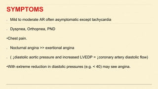 SYMPTOMS
Mild to moderate AR often asymptomatic except tachycardia
Dyspnea, Orthopnea, PND
•Chest pain.
Nocturnal angina >> exertional angina
( ↓diastolic aortic pressure and increased LVEDP = ↓coronary artery diastolic flow)
•With extreme reduction in diastolic pressures (e.g. < 40) may see angina.
 