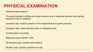 PHYSICAL EXAMINATION
Widened pulse pressure
The apical impulse is diffuse and hyper-dynamic and is displaced laterally and inferiorly
because of the LV dilatation.
Quincke’s sign: systolic pulsation of the fingernail bed on gentle pressure
Corrigan’s sign: water hammer pulse or collapsing pulse
Carotid pulse is bounding
Bisferiens pulse (AS/AR > AR)
De Musset’s sign: systolic head bobbing
Mueller’s sign: systolic pulsation of uvula
 