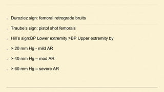 Duroziez sign: femoral retrograde bruits
Traube’s sign: pistol shot femorals
Hill’s sign:BP Lower extremity >BP Upper extremity by
> 20 mm Hg - mild AR
> 40 mm Hg – mod AR
> 60 mm Hg – severe AR
 
