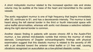 A short midsystolic murmur related to the increased ejection rate and stroke
volume may be audible at the base of the heart and transmitted to the carotid
vessels.
The aortic regurgitant murmur is one of high frequency that begins immediately
after S2, continues to S1, and has a decrescendo intensity. The murmur is best
heard along the left sternal border in the third or fourth intercostal space with
valve leaflet abnormalities, whereas with aortic root disease a selective radiation
along the right sternal border is common.
Another classic finding in patients with severe chronic AR is the Austin-Flint
murmur, a low pitched mid-diastolic rumble that mimics the murmur of mitral
stenosis. Comparisons of Doppler echocardiographic findings with physical
examination suggest that this diastolic murmur is related to the severity of AR
with a jet directed toward the anterior mitral leaflet or LV free wall, causing
vibrations recognized on auscultation as a low-pitched diastolic rumble.
 