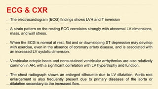 ECG & CXR
The electrocardiogram (ECG) findings shows LVH and T inversion
A strain pattern on the resting ECG correlates strongly with abnormal LV dimensions,
mass, and wall stress.
When the ECG is normal at rest, flat and or downsloping ST depression may develop
with exercise, even in the absence of coronary artery disease, and is associated with
an increased LV systolic dimension.
Ventricular ectopic beats and nonsustained ventricular arrhythmias are also relatively
common in AR, with a significant correlation with LV hypertrophy and function.
The chest radiograph shows an enlarged silhouette due to LV dilatation. Aortic root
enlargement is also frequently present due to primary diseases of the aorta or
dilatation secondary to the increased flow.
 