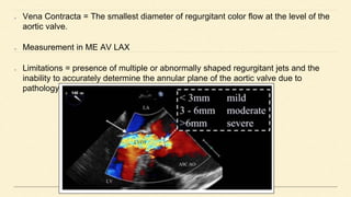 Vena Contracta = The smallest diameter of regurgitant color flow at the level of the
aortic valve.
Measurement in ME AV LAX
Limitations = presence of multiple or abnormally shaped regurgitant jets and the
inability to accurately determine the annular plane of the aortic valve due to
pathology
 