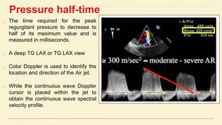 Pressure half-time
The time required for the peak
regurgitant pressure to decrease to
half of its maximum value and is
measured in milliseconds.
A deep TG LAX or TG LAX view
Color Doppler is used to identify the
location and direction of the Air jet.
While the continuous wave Doppler
cursor is placed within the jet to
obtain the continuous wave spectral
velocity profile.
 