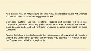 As a general rule, an AR pressure half-time < 200 ms indicates severe AR, whereas
a pressure half-time > 500 ms suggests mild AR.
Decreased systemic vascular resistance (sepsis) and reduced left ventricular
compliance (ischemia, cardiomyopathy, acute AR) cause a steeper deceleration
slope because aortic and left ventricular pressures equalize more rapidly in these
conditions.
Another limitation to this technique is that measurement of regurgitant jet velocity is
difficult and unreliable in patients with eccentric jets, because it is difficult to align
the Doppler beam with the regurgitant jet.
 