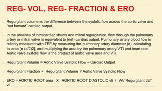 REG- VOL, REG- FRACTION & ERO
Regurgitant volume is the difference between the systolic flow across the aortic valve and
“net forward” cardiac output.
In the absence of intracardiac shunts and mitral regurgitation, flow through the pulmonary
artery or mitral valve is equivalent to (net) cardiac output. Pulmonary artery blood flow is
reliably measured with TEE by measuring the pulmonary artery diameter (d), calculating
its area [π (d/2)2], and multiplying the area by the pulmonary artery VTI and heart rate.
Aortic valve systolic flow is the product of aortic valve area and VTI.
Regurgitant Volume = Aortic Valve Systolic Flow – Cardiac Output
Regurgitant Fraction = Regurgitant Volume / Aortic Valve Systolic Flow
ERO = AORTIC ROOT area X AORTIC ROOT DIASTOLIC vti / AV Regurgitant JET
vti
 