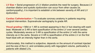 LV Size = Serial progression of LV dilation predicts the need for surgery. Because LV
chamber dilation and systolic dysfunction can occur from other causes (ie,
cardiomyopathy), it is important to establish a link between severity of AR and LV
dysfunction.
Cardiac Catheterization = To evaluate coronary anatomy in patients requiring
surgical intervention. Supravalvular aortography to grade AR.
Visual grading = Mild or 1 AR is contrast appearing in the LV but clearing with each
beat. Moderate or 2 AR is faint opacification of the entire LV over several cardiac
cycles. Moderately severe or 3 AR is opacification of the entire LV with the same
intensity as in the aorta. Severe or 4 AR is opacification of the entire LV on the first
heart beat with an intensity higher than in the aorta.
Unfortunately, this method is subjective, depends on the amount of contrast injected
and the size of the LV, and correlates poorly with regurgitant volume, particularly in
patients with dilated LVs.
 