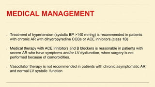 MEDICAL MANAGEMENT
Treatment of hypertension (systolic BP >140 mmhg) is recommended in patients
with chronic AR with dihydropyredine CCBs or ACE inhibitors.(class 1B)
Medical therapy with ACE inhibitors and B blockers is reasonable in patients with
severe AR who have symptoms and/or LV dysfunction, when surgery is not
performed because of comorbidities.
Vasodilator therapy is not recommended in patients with chronic asymptomatic AR
and normal LV systolic function
 