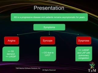 T&M Medical Software Solutions, Inc.
All Rights Reserved
AS is a progressive disease and patients remains asymptomatic for years
Symptoms
Angina Syncope Dyspnoea
++ O2
demand
++ LVEDP
-- CO due to
LVOT
++ LVEDP
and LAP with
pulmonary
congestion
 
