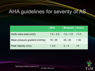 T&M Medical Software Solutions, Inc.
All Rights Reserved
Mild Moderate Severe
Aortic valve area (cm2) 1.5 – 2.5 1.0 – 1.5 <1.0
Mean pressure gradient (mmHg) 15 - 25 25 - 40 > 40
Peak Velocity (m/s) < 3.0 3 – 4 >4
 