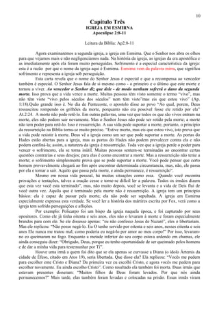10
                                        Capítulo Três
                                      IGREJA EM ESMIRNA
                                        Apocalipse 2:8-11

                                     Leitura da Bíblia: Ap2:8-11

          Agora examinaremos a segunda igreja, a igreja em Esmirna. Que o Senhor nos abra os olhos
para que vejamos mais e não negligenciamos nada. Na história da igreja, as igrejas da era apostólica e
as imediatamente após ela foram muito perseguidas. Sofrimento é a especial característica da igreja:
esta é a razão por que o nome da igreja aqui é Esmirna. Esmirna vem da palavra mirra, que significa
sofrimento e representa a igreja sob perseguição.
          Esta carta revela que o nome do Senhor Jesus é especial e que a recompensa ao vencedor
também é especial. O Senhor Jesus fala de si mesmo como - o primeiro e o último que este morte e
tornou a viver. Ao vencedor o Senhor diz que dele - de modo nenhum sofrerá o dano da segunda
morte. Isso prova que a vida vence a morte. Muitas pessoas têm visto somente o termo “vivo”, mas
não têm visto “vivo pelos séculos dos séculos” nem têm visto”mas eis que estou vivo” (Ap.
1:18).Quão grande isso é. No dia de Pentecoste, o apostolo disse ao povo “Ao qual, porem, Deus
ressuscitou rompendo os grilhões da morte, porquanto não era possível fosse ele retido por ela”
At.2:24. A morte não pode retê-lo. Em outras palavras, uma vez que todos os que são vivos entram na
morte, eles não podem sair novamente. Mas o Senhor Jesus não pode ser retido pela morte; a morte
não tem poder para retê-lo. Isso é ressurreição. A sua vida pode suportar a morte, portanto, o principio
da ressurreição na Bíblia torna-se muito preciso. “Estive morto, mas eis que estou vivo, isto prova que
a vida pode resistir à morte. Deus vê a igreja como um ser que pode suportar a morte. As portas do
Hades estão abertas para a igreja, mas as portas do Hades não podem prevalecer contra ela e não
podem confiná-la; assim, a natureza da igreja é ressurreição. Toda vez que a igreja perde o poder para
vencer o sofrimento, ela se torna inútil. Muitas pessoas sentem-se terminadas ao encontrar certas
questões contrarias e seus desejos; para elas é como encontrar a morte. Mas a ressurreição não teme a
morte; o sofrimento simplesmente prova que se pode suportar a morte. Você pode pensar que certo
homem provavelmente chegará ao fim após encontrar determinada circunstancia, mas, não, ele passa
por ela e tornar a sair. Aquilo que passa pela morte, e ainda permanece, é ressurreição”.
          Mesmo em nossa vida pessoal, há muitas situações como essa. Quando você encontra
provações e tentações, talvez a oração cesse e torne-se difícil ler a palavra. Todos os irmãos dizem
que esta vez você esta terminado”, mas, não muito depois, você se levanta e a vida de Deis flui de
você outra vez. Aquilo que é terminado pela morte não é ressurreição. A igreja tem um principio
básico: ela é capaz de passar pela morte; ela não pode ser sepultada. A igreja em Esmirna
especialmente expressa esta verdade. Se você ler a história dos mártires escrita por Fox, verá como a
igreja tem sofrido perseguições e aflições.
          Por exemplo: Policarpo foi um bispo da igreja naquela época, e foi capturado por seus
opositores. Como ele já tinha oitenta e seis anos, eles não o levaram à morte e foram especialmente
brandos para com ele. Se ele dissesse apenas: “eu não confesso Jesus de Nazaré”, eles o libertariam.
Mas ele replicou: “Não posso negá-lo. Eu O tenho servido por oitenta e seis anos, nesses oitenta e seis
anos Ele nunca me tratou mal; como poderia eu negá-lo por amor ao meu corpo!” Por isso, levaram-
no eo queimaram no fogo. Enquanto a metade inferior do seu corpo estava ardendo em chamas, ele
ainda conseguiu dizer: “Obrigado, Deus, porque eu tenho oportunidade de ser queimado pelos homens
e de dar a minha vida para testemunhar por Ti”.
          Houve uma irmã a quem foi dito que se ela apenas se curvasse a Diana (o ídolo Ártemis da
cidade de Éfeso, citado em Atos 19), seria libertada. Que disse ela? Ela replicou: “Vocês me pedem
para escolher ente Cristo e Diana? Da primeira vez eu escolhi Cristo, e agora vocês me pedem para
escolher novamente. Eu ainda escolho Cristo”. Como resultado ela também foi morta. Duas irmãs que
estavam presentes disseram: “Muitos filhos de Deus foram levados. Por que nós ainda
permanecemos?” Mais tarde, elas também foram levadas e colocadas na prisão. Essas irmãs viram
 