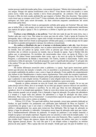 11
muitas pessoas sendo devoradas pelas feras, e novamente disseram: “Muitos têm testemunhado com
seu sangue. Porque nós apenas testificamos com a boca?” Uma dessas irmãs era casada e a outra
estava noiva. Então seus pais, marido e noivo foram persuadi-las do contrario. Eles até mesmo
levaram o filho da irmã casada, pedindo-lhe que negasse o Senhor. Mas elas disseram: “Que podem
vocês trazer que se compare com Cristo?” Como resultado, elas também foram arrastadas para fora e
entregues aos leões para serem devoradas. As duas cantavam enquanto caminhavam até serem
dilaceradas pelas feras.
                Quão terríveis foram as perseguições sofridas pela igreja em Esmirna! Mas por mais
que se tenha feito, a vida sempre revive após ter morrido. As perseguições simplesmente manifestam
que espécie de igreja a igreja é. Ele é o primeiro e o último e Aquele que esteve morto, mas eis que
está vivo.
        Conheço a tua tribulação, a tua pobreza. Você não tem nada do que há nesta terra, mas o
Senhor sabe que você é rica. Não temas as coisas que tens de sofrer. Toda a igreja de Esmirna foi
perseguida, mas a vida que morreu e agora está vivendo novamente, pode atravessar por todas essas
perseguições. Quão terríveis foram as perseguições sofridas pela igreja, e a razão porque ela foi capaz
de suportar as grandes perseguições é porque ela conhecia a ressurreição.
        Eu conheço a blasfêmia dos que a si mesmo se declaram judeus e não são. Aqui devemos
dar atenção para o problema dos judeus, mas os judeus mencionados aqui não se referem aos judeus
no mundo, mas aos judeus na igreja, assim como as pessoas que vimos antes relacionadas aos
nicolaítas não se referem as pessoas no mundo, mas ao laicado na igreja. Aqui o Senhor fala dos
judeus que os perseguiram. Os nicolaítas são mencionados duas vezes, na igreja de Éfeso e em
Pérgamo. Os judeus foram mencionados duas vezes, aqui e de novo na igreja de Filadélfia. Em
Pergamo, o ensinamento de Balaão é mencionado. Em Tiatira, Jezabel é mencionada. Todos esses
constituem a linha de oposição. Você pode perguntar: qual é o significado dos judeus? A salvação não
é dos judeus? Por que eles falam blasfêmias aqui? Por essa razão devemos saber o que é judaísmo e o
que é a igreja.
        Há muitas diferenças essenciais entre o judaísmo e a igreja. Aqui quero mencionar quatro
pontos que devemos dar atenção: o templo, a lei, os sacerdotes e as promessas. Os judeus edificaram
um templo esplêndido de pedras e ouro, como o lugar de adoração. Como padrão de comportamento
eles tinham os dez Mandamentos e muitos outros regulamentos. Para cuidar dos assuntos espirituais.
E, finalmente, eles também tinham as bênçãos pelas quais podiam prosperar na terra. Por favor, notem
que o judaísmo é uma religião terrena. O judaísmo é uma religião nesta terra, o que eles possuem é
um templo material, regulamentos de letras, sacerdotes mediadores e gozo nesta terra.
          Quando os judeus entraram na terra de Canaã, eles construíram o templo. Se eu sou um
judeu desejo servir a Deus, devo ir ao templo. Se eu sinto que pequei e preciso oferecer um sacrifício,
devo ir ao templo para oferecer o sacrifício. Se eu sinto que Deus me tem abençoado e quero
agradecer, devo ir ao templo para agradecer. Todas às vezes devo tomar esse caminho. Posso adorar a
Deus somente quando vou ao templo. Este é chamado o lugar de adoração. Os judeus são adoradores
e o templo é o lugar onde eles adoram. Os adoradores e o lugar de adoração são duas coisas
diferentes. Mas é assim no Novo Testamento? A característica especial da igreja é que não há lugar e
nem templo, pois nós, o povo, somos os templos.
          Efésios 2:21-22 diz: “No qual todo edifício, bem ajustado, cresce para santuário dedicado ao
Senhor, no qual também vós juntamente sois edificados para habitação de Deus no Espírito”. A
característica da igreja é que o seu corpo e a habitação de Deus. Coletivamente falando, Deus nos
edifica e adequadamente nos ajusta para tornar-nos Sua habitação. Não há lugar de adoração na
Igreja; o lugar de adoração é o adorador. Carregamos nosso lugar de adoração onde quer que vamos.
Isso é fundamentalmente diferente do judaísmo. O templo no judaísmo é um templo material; o
templo na igreja é um templo espiritual. Alguém certa vez calculou o valor total do templo judeu – é o
suficiente para proporcionar a todas as pessoas da terra uma cota financeira. Mas, e quanto ao templo
dos cristãos hoje? Alguns são mancos, alguns são cegos e alguns são pobres, mas este é o templo.
Hoje algumas pessoas dizem: “Se você não quer ir a um templo solene e magnífico, no mínimo
precisa de uma capela”. Mas a igreja não tem um templo. Aonde quer que vão para lá também vai o
 