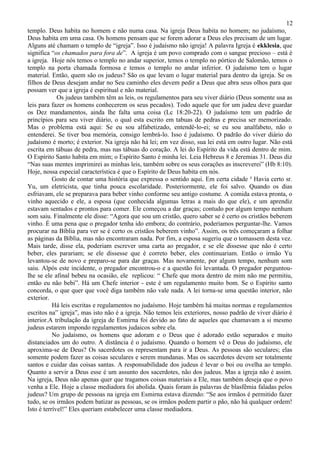 12
templo. Deus habita no homem e não numa casa. Na igreja Deus habita no homem; no judaísmo,
Deus habita em uma casa. Os homens pensam que se forem adorar a Deus eles precisam de um lugar.
Alguns até chamam o templo de “igreja”. Isso é judaísmo não igreja! A palavra Igreja é ekklesia, que
significa “os chamados para fora de”. A igreja é um povo comprado com o sangue precioso – está é
a igreja. Hoje nós temos o templo no andar superior, temos o templo no pórtico de Salomão, temos o
templo na porta chamada formosa e temos o templo no andar inferior. O judaísmo tem o lugar
material. Então, quem são os judeus? São os que levam o lugar material para dentro da igreja. Se os
filhos de Deus desejam andar no Seu caminho eles devem pedir a Deus que abra seus olhos para que
possam ver que a igreja é espiritual e não material.
             Os judeus também têm as leis, os regulamentos para seu viver diário (Deus somente usa as
leis para fazer os homens conhecerem os seus pecados). Todo aquele que for um judeu deve guardar
os Dez mandamentos, ainda lhe falta uma coisa (Lc 18:20-22). O judaísmo tem um padrão de
princípios para seu viver diário, o qual esta escrito em tabuas de pedras e precisa ser memorizado.
Mas o problema está aqui: Se eu sou alfabetizado, entendê-lo-ei; se eu sou analfabeto, não o
entenderei. Se tiver boa memória, consigo lembrá-lo. Isso é judaísmo. O padrão do viver diário do
judaísmo é morto; é exterior. Na igreja não há lei; em vez disso, sua lei está em outro lugar. Não está
escrita em tábuas de pedra, mas nas tábuas do coração. A lei do Espírito da vida está dentro de mim.
O Espírito Santo habita em mim; o Espírito Santo é minha lei. Leia Hebreus 8 e Jeremias 31. Deus diz
“Nas suas mentes imprimirei as minhas leis, também sobre os seus corações as inscreverei” (Hb 8:10).
Hoje, nossa especial característica é que o Espírito de Deus habita em nós.
           Gosto de contar uma história que expressa o sentido aqui. Em certa cidade ³ Havia certo sr.
Yu, um eletricista, que tinha pouca escolaridade. Posteriormente, ele foi salvo. Quando os dias
esfriavam, ele se preparava para beber vinho conforme seu antigo costume. A comida estava pronta, o
vinho aquecido e ele, a esposa (que conhecida algumas letras a mais do que ele), e um aprendiz
estavam sentados e prontos para comer. Ele começou a dar graças; contudo por algum tempo nenhum
som saiu. Finalmente ele disse: “Agora que sou um cristão, quero saber se é certo os cristãos beberem
vinho. É uma pena que o pregador tenha ido embora; do contrário, poderíamos perguntar-lhe. Vamos
procurar na Bíblia para ver se é certo os cristãos beberem vinho”. Assim, os três começaram a folhar
as páginas da Bíblia, mas não encontraram nada. Por fim, a esposa sugeriu que o tomassem desta vez.
Mais tarde, disse ela, poderiam escrever uma carta ao pregador, e se ele dissesse que não é certo
beber, eles parariam; se ele dissesse que é correto beber, eles continuariam. Então o irmão Yu
levantou-se de novo e preparo-se para dar graças. Mas novamente, por algum tempo, nenhum som
saiu. Alpós este incidente, o pregador encontrou-o e a questão foi levantada. O pregador perguntou-
lhe se ele afinal bebeu na ocasião, ele replicou: “ Chefe que mora dentro de mim não me permitiu,
então eu não bebi”. Há um Chefe interior - este é um regulamento muito bom. Se o Espírito santo
concorda, o que quer que você diga também não vale nada. A lei torna-se uma questão interior, não
exterior.
           Há leis escritas e regulamentos no judaísmo. Hoje também há muitas normas e regulamentos
escritos na” igreja”, mas isto não é a igreja. Não temos leis exteriores, nosso padrão de viver diário é
interior.A tribulação da igreja de Esmirna foi devido ao fato de aqueles que chamavam a si mesmo
judeus estarem impondo regulamentos judaicos sobre ela.
           No judaísmo, os homens que adoram e o Deus que é adorado estão separados e muito
distanciados um do outro. A distância é o judaísmo. Quando o homem vê o Deus do judaísmo, ele
aproxima-se de Deus? Os sacerdotes os representam para ir a Deus. As pessoas são seculares; elas
somente podem fazer as coisas seculares e serem mundanas. Mas os sacerdotes devem ser totalmente
santos e cuidar das coisas santas. A responsabilidade dos judeus é levar o boi ou ovelha ao templo.
Quanto a servir a Deus esse é um assunto dos sacerdotes, não dos judeus. Mas a igreja não é assim.
Na igreja, Deus não apenas quer que tragamos coisas materiais a Ele, mas também deseja que o povo
venha a Ele. Hoje a classe mediadora foi abolida. Quais foram às palavras de blasfêmia faladas pelos
judeus? Um grupo de pessoas na igreja em Esmirna estava dizendo: “Se aos irmãos é permitido fazer
tudo, se os irmãos podem batizar as pessoas, se os irmãos podem partir o pão, não há qualquer ordem!
Isto é terrível!” Eles queriam estabelecer uma classe mediadora.
 