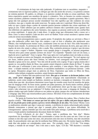 13
            O cristianismo de hoje tem sido judaizado. O judaísmo tem os sacerdotes, enquanto o
cristianismo tem os rigorosos padres, os clérigos que não são assim tão severos, e os pastores comuns
no sistema pastoral. Os padres, os clérigos e os pastores cuidam de todas as coisas espirituais. Sua
única expectativa quanto aos membros da igreja é o donativo. Nós, os laicatos (os crentes comuns),
somos seculares; podemos somente fazer coisas seculares e ser mundano o quanto quisermos. Mas a
igreja não tem qualquer pessoa secular (mundana)! Isso não significa que não cuidamos de coisas
seculares, mas que o mundo não pode tocar-nos. Na igreja cada um é espiritual. Deixe-me dizer-lhe:
toda vez que a igreja chega a ponto de somente poucas pessoas cuidarem das coisas espirituais, tal
igreja já caiu. Todos sabemos que aos padres católicos romanos não é permitido casar; quanto mais
eles diferirem em aparência dos seres humanos, mas seguras as pessoas sentir-se-ão em confiar-lhes
as coisas espirituais. A igreja não é nada disso. A igreja exige que ofereçamos todo o nosso ser a
Deus. Esta é a única maneira. Cada um deve servir ao Senhor. Fazer coisas seculares é apenas tomar
conta de nossas necessidades diárias.
           Agora prosseguiremos para o quarto ponto. O propósito dos judeus ao servirem a Deus é
que eles pudessem colher mais trigo dos campos e que os bois e rebanhos não perdessem seus
filhotes, mas multiplicassem muitas vezes, exatamente como no caso de Jacó. Eles estão buscando a
benção neste mundo. As promessas de Deus a eles são também promessas da terra, para que entre as
nações da terra eles sejam a cabeça e não a cauda. Mas a primeira promessa à igreja é que devemos
tomar a cruz e seguir o Senhor. Algumas vezes quando prego o evangelho, as pessoas perguntam:
“Haverá arroz para comer quando crermos em Jesus?” Eu respondo: “Quando você crê em Jesus, a
tigela de arroz é quebrada”. Esta é a igreja. Não é que após crer você ganhara mais em todas as coisas.
Certa vez quando eu estava em Nanquim, um pregador disse em sua mensagem: “Se você apenas crer
em Jesus, embora possa não fazer fortuna, no mínimo, você conseguirá uma vida confortável”.
Quando a igreja ouviu isso, pensei: “Isso não está de acordo com a igreja. O que a igreja ensina não é
quanto eu vou ganhar diante de Deus, mas quanto estarei disposto a perder diante de Deus” A igreja
não acha que o sofrimento é uma coisa dolorosa; pelo contrário, é uma alegria. Hoje, estes quatro
itens – o templo material, as leis exteriores, os sacerdotes mediadores e as promessas terrenas – estão
na igreja. Desejamos pregar mais as palavras de Deus. Esperamos que todos os filhos de Deus,
embora todos tenham ocupações seculares, sejam homens espirituais.
           Aqui o Senhor fala uma palavra mui forte: Dos que a si mesmos se declaram judeus e não
são, sendo antes sinagoga de satanás. A palavra sinagoga esta especialmente relacionada ao
judaísmo, assim como templo ao budismo, mosteiro ao taoísmo e mesquita ao islamismo. Um certo
irmão disse que não deveríamos denominar nosso lugar de reunião como local de reuniões da igreja,
mas de sinagoga cristã. Se fosse assim, quando um judeu passasse, ele ficaria muito confuso, porque
Sinagoga é um termo exclusivo do judaísmo. Como poderíamos dizer que há algo como sinagoga
cristã e não relacionar isto ao judaísmo? O Senhor disse que eles eram a sinagoga de Satanás. Os
judeus citados aqui pelo Senhor referem-se aos judeus na igreja, porque eles até mesmo introduziram
a sinagoga. Que Deus seja misericordioso para conosco. Devemos livrar-nos completamente de todas
as coisas do judaísmo.
          Na igreja de Esmirna havia tribulação, pobreza e blasfêmia dos judeus. Mas o Senhor disse
àqueles cristãos “Não temas as cousas que tens de sofrer. Eis que o diabo está para lançar alguns
de vós na prisão para serdes postos a prova e tereis tribulação de dez dias. Não temas! Muitas vezes
se pudéssemos entender que algo é causa por satanás, o problema já estaria solucionado pela metade.
Quando começamos a pensar que algo é causado pelos homens é que temos dificuldade. Se
conseguíssemos apenas entender que isso está sendo feito pelo inimigo, o problema seria resolvido e
nosso coração poderia imediatamente descansar diante do Senhor.
          “Tereis tribulação de dez dias”. Temos, aqui, o problema dos “dez dias”. Muitos
expositores de Apocalipse e Daniel estão acostumados a contar um dia como um ano. Uma vez que
contam os dez dias aqui como dez anos, eles procuram estes dez anos na história, mas não encontram
nada. Eu pessoalmente sinto que não há nenhuma base bíblica para isto. Há muitos lugares na Bíblia
onde dias não podem ser considerados como anos. Por exemplo, Apoc. 12:14 diz: “Um tempo,
tempos, e metade de um tempo”. Isto é três anos e meio. Apoc. 12:6 diz: ”Mil duzentos e sessenta
 