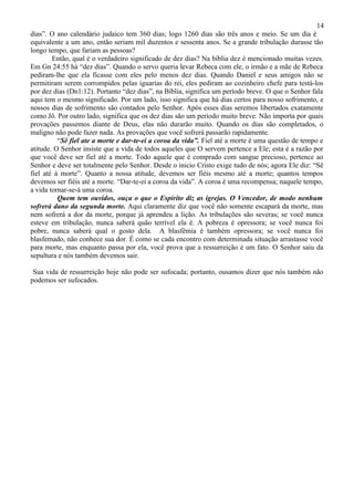 14
dias”. O ano calendário judaico tem 360 dias; logo 1260 dias são três anos e meio. Se um dia é
equivalente a um ano, então seriam mil duzentos e sessenta anos. Se a grande tribulação durasse tão
longo tempo, que fariam as pessoas?
        Então, qual é o verdadeiro significado de dez dias? Na bíblia dez é mencionado muitas vezes.
Em Gn 24:55 há “dez dias”. Quando o servo queria levar Rebeca com ele, o irmão e a mãe de Rebeca
pediram-lhe que ela ficasse com eles pelo menos dez dias. Quando Daniel e seus amigos não se
permitiram serem corrompidos pelas iguarias do rei, eles pediram ao cozinheiro chefe para testá-los
por dez dias (Dn1:12). Portanto “dez dias”, na Bíblia, significa um período breve. O que o Senhor fala
aqui tem o mesmo significado. Por um lado, isso significa que há dias certos para nosso sofrimento, e
nossos dias de sofrimento são contados pelo Senhor. Após esses dias seremos libertados exatamente
como Jô. Por outro lado, significa que os dez dias são um período muito breve. Não importa por quais
provações passemos diante de Deus, elas não durarão muito. Quando os dias são completados, o
maligno não pode fazer nada. As provações que você sofrerá passarão rapidamente.
          “Sê fiel ate a morte e dar-te-ei a coroa da vida”. Fiel até a morte é uma questão de tempo e
atitude. O Senhor insiste que a vida de todos aqueles que O servem pertence a Ele; esta é a razão por
que você deve ser fiel até a morte. Todo aquele que é comprado com sangue precioso, pertence ao
Senhor e deve ser totalmente pelo Senhor. Desde o inicio Cristo exige tudo de nós; agora Ele diz: “Sê
fiel até á morte”. Quanto a nossa atitude, devemos ser fiéis mesmo até a morte; quantos tempos
devemos ser fiéis até a morte. “Dar-te-ei a coroa da vida”. A coroa é uma recompensa; naquele tempo,
a vida tornar-se-á uma coroa.
          Quem tem ouvidos, ouça o que o Espírito diz as igrejas. O Vencedor, de modo nenhum
sofrerá dano da segunda morte. Aqui claramente diz que você não somente escapará da morte, mas
nem sofrerá a dor da morte, porque já aprendeu a lição. As tribulações são severas; se você nunca
esteve em tribulação, nunca saberá quão terrível ela é. A pobreza é opressora; se você nunca foi
pobre, nunca saberá qual o gosto dela. A blasfêmia é também opressora; se você nunca foi
blasfemado, não conhece sua dor. É como se cada encontro com determinada situação arrastasse você
para morte, mas enquanto passa por ela, você prova que a ressurreição é um fato. O Senhor saiu da
sepultura e nós também devemos sair.

 Sua vida de ressurreição hoje não pode ser sufocada; portanto, ousamos dizer que nós também não
podemos ser sufocados.
 