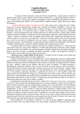 15
                                       Capítulo Quatro
                                      IGREJA EM PÉRGAMO
                                        Apocalipse 2:12-17

             A igreja em Éfeso representa a igreja do final da era apostólica, a igreja anterior à morte do
apóstolo João, a igreja à qual o próprio João se referiu à última hora, e a igreja mencionada em 2Pd e 2
Tm. A seguir, houve a era em que a igreja foi perseguida, a qual é profetizada pela igreja em Esmirna,
como nos é mostrado pelo Senhor. Isso foi apresentado no capítulo anterior. Agora observamos a igreja
em Pérgamo.
         A palavra Pérgamo significa casamento ou união. Aqui vemos como a igreja deu uma “virada”.
Penso que os crentes daquela época, quando liam a respeito de Pérgamo, entendiam o que essa carta
significava; mas hoje, quando olhamos para a história da igreja, isso fica muito claro. Gibdon, um
historiador, disse que se se matassem todos os cristãos em Roma, a cidade tornar-se ia desabitada.
Portanto, a maior perseguição de todo o mundo ainda não foi capaz de destruir a igreja. Então, satanás
mudou seu método de ataque. O mundo não só parou de perseguir a igreja até o maior império desta terra
– Roma – aceitou o cristianismo como sua religião estatal. Dizem que o imperador Constantino teve um
sonho no qual ele viu uma cruz com as palavras: “Vença com este sinal escritas sobre ela. Ele descobriu
que a cruz era um sinal do cristianismo; por isso aceitou o cristianismo como religião estatal. Ele
encorajou as pessoas a serem batizadas, e a quem quer que fosse batizado eram dadas duas vestes brancas
e algumas moedas de prata. A igreja foi unida ao mundo; então, a igreja tornou-se caída”.
      No capítulo anterior lemos que a igreja em Esmirna foi a igreja do sofrimento, e o /senhor não teve
nada a dizer contra ela. Aqui, porem, Pérgamo e o mundo estão unidos para se tornarem a maior religião
estatal. De acordo com o homem, isso seria um progresso; contudo, o Senhor ficou descontente. Quando a
igreja se une com o mundo, o testemunho da igreja é arruinado. A igreja é um peregrino no mundo. É
certo um barco estar na água, mas não a água estar no barco.
      “Aquele que tem a espada afiada de dois gumes”. O Senhor fala de Si mesmo como Aquele que
tem a espada afiada de dois gumes. Eis aqui o julgamento.
      A igreja está arruinada, mas isso não significa que a igreja naquela época estivesse completamente
sem testemunho. Não importa em qual circunstancia ela esteja, a realidade da igreja está sempre presente.
Pérgamo é a igreja que continua imediatamente após Esmirna. Em que tipo de situação ela está? O Senhor
diz aqui: “conheço o lugar em que habitas, onde está o trono de Satanás”. O Senhor reconhece a
dificuldade da situação de Pérgamo. Uma vez que ela habita no mesmo lugar do trono de Satanás, é
bastante difícil par ela manter o testemunho. Aqui há uma pessoa que é muito especial, “Antipas, minha
testemunha, meu fiel, o qual foi morto entre vós”. Não encontramos seu nome na história; portanto, já que
isso é uma profecia, precisamos descobrir o significado do nome em si. Anti significa contra; Pás
significa tudo. Há um homem fiel, Antipas, que é contra tudo; ele se opõe a todas as coisas. Isto não quer
dizer que ele intencionalmente cria problemas sem se importar com a situação, mas que ele permanece ao
lado de Deus para opor-se a todas as coisas. É evidente que essa pessoa deveria tornar-se um mártir. A
história não conhece seu nome, mas o Senhor o conhece.
      Considerando esse homem fiel que foi morto, o Senhor diz: “Conservas o meu nome, e não negaste
a minha fé”. Duas questões são mencionadas aqui: uma é o nome do Senhor, a outra é a fé do Senhor. Os
filhos de Deus são homens que Ele escolheu dentre os gentios em o nome do Senhor. Há uma diferença
básica entre a igreja e a religião. Na religião é suficiente aceitar-se os ensinamentos, mas na igreja isto é
insignificante, se não se crê no Senhor. O nome do Senhor representa o próprio Senhor. Essa é uma
característica especial. Além disso, o nome também diz que Ele esteve aqui e se foi, Ele morreu e reviveu;
portanto, Ele deixou um nome em nosso meio. Se perdermos o nome do nosso Senhor, já não temos o
testemunho. Pérgamo recebeu o nome do Senhor. Há uma coisa à qual os filhos de Deus devem prestar
especial atenção: devemos manifestar-nos como aqueles que estão no nome do Senhor. Este nome é um
nome especial, um nome que irá preservar-nos de perder o testemunho.
      Cristo também diz: “E não negaste a minha fé”. Fé, aqui, em grego, é pistin. O significado desta
palavra é crença. Não é uma crença comum, mas a única crença, a crença que é distinta de todas as outras.
 