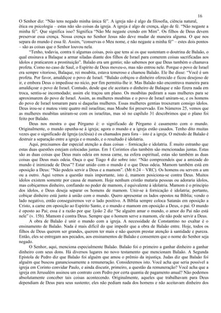 16
O Senhor diz: “Não tens negado minha única fé”. A igreja não é algo da filosofia, ciência natural,
ética ou psicologia – estas não são coisas da igreja. A igreja é algo de crença, algo de fé. “Não negaste a
minha fé”. Que significa isso? Significa “Não Me negaste crendo em Mim”. Os filhos de Deus devem
preservar essa crença. Nossa crença no Senhor Jesus não deve mudar de maneira alguma. O que nos
separa do mundo é essa fé. Assim, “conservas o Meu nome, e não negaste a minha fé” – estes dois pontos
– são as coisas que o Senhor louvou nela.
       “Tenho, todavia, contra ti algumas coisas, pois que tens ai os que sustentam o doutrina de Balaão, o
qual ensinava a Balaque a armar siladas diante dos filhos de Israel para comerem coisas sacrificadas aos
ídolos e praticarem a prostituição”. Balaão era um gentio; não sabemos por que Deus também o chamava
profeta. Como no caso de Saul, o Espírito de Deus moveu-o, mas não entrou nele. Porque o povo de Israel
era sempre vitorioso, Balaque, rei moabita, estava temeroso e chamou Balaão. Ele lhe disse: “Você é um
profeta. Por favor, amaldiçoe o povo de Israel. “Balaão cobiçou o dinheiro oferecido e ficou desejoso de
ir, e embora Deus o impedisse no nício, por fim permitiu-lhe ir. Mas Balaão não encontrava maneira para
amaldiçoar o povo de Israel. Contudo, desde que ele aceitara o dinheiro de Balaque e não fizera nada em
troca, sentiu-se incomodado; assim ele traçou um plano. Os moabitas pediram a suas mulheres para se
aproximarem do povo de Israel. Assim, as mulheres moabitas e o povo de Israel uniram-se, e os homens
do povo de Israel tomaram para si daquelas mulheres. Essas mulheres gentias trouxeram consigo ídolos.
Deus irou-se e matou vinte quatro mil israelitas; mas Moabe foi preservado. Em Números 25, vemos que
as mulheres moabitas uniram-se com os israelitas, mas só no capílulo 31 descobrimos que o plano foi
feito por Balaão.
       Deus nos mostra o que Pérgamo é: o significado de Pérgamo é casamento com o mundo.
Originalmente, o mundo opunha-se à igreja; agora o mundo e a igreja estão casados. Tenho dito muitas
vezes que o significado de Igreja (eclésia) é os chamados para fora – isto é a igreja. O método de Balaão é
destruir a separação entre a igreja e o mundo, e o resultado é idolatria.
       Aqui, precisamos dar especial atenção a duas coisas – fornicação e idolatria. É muito estranho que
estas duas questões estejam colocadas juntas. Em 1 Corintios elas também são mencionadas juntas. Estas
são as duas coisas que Deus mais odeia em nossa carne, na esfera espiritual, estas são também as duas
coisas que Deus mais odeia. Ouça o que Tiago 4 diz sobre isto: “Não compreendeis que a amizade do
mundo é inimizade de Deus”? Estar unido com o mundo é o que Deus odeia. Mamom também está em
oposição a Deus: “Não podeis servir a Deus e a mamom”. (Mt 6:24 – VRC). Os homens ou servem a um
ou a outro. Aqui vemos a questão mais importante, isto é, mamom posiciona-se contra Deus. Muitos
ídolos existem somente por causa de mamom. Hoje nenhum cristão mataria pessoas ou adoraria ídolos,
mas cobiçarmos dinheiro, confiando no poder de mamom, é equivalente à idolatria. Mamom é o principio
dos ídolos, e Deus deseja separar os homens de mamom. Unir-se à fornicação é idolatria; portanto,
cobiçar dinheiro está junto à união com o mundo. Quero apresentar os lados opostos na Bíblia; vendo o
lado negativo, então conseguiremos ver o lado positivo. A Bíblia sempre coloca Satanás em oposição a
Cristo, a carne em oposição ao Espírito Santo, e o mundo e mamom em oposição a Deus, o pai. O mundo
é oposto ao Pai; essa é a razão por que 1joão 2 diz “Se alguém amar o mundo, o amor do Pai não está
nele” (v. 15b). Mamom é contra Deus. Sempre que o homem serve a mamom, ele não pode servir a Deus.
       A obra de Balaão é unir o mundo com a igreja. A necessidade de Constantino no exaltar é o
ensinamento de Balaão. Nada é mais difícil do que impedir que a obra de Balaão entre. Hoje, todos os
filhos de Deus querem ser grandes, querem ter mais e não querem prestar atenção à santidade e pureza.
Então, eles se entregam aos pecados, aos ensinamentos de Balaão e consentem que o nome do Senhor seja
negado.
       O Senhor, aqui, menciona especialmente Balaão. Balaão foi o primeiro a ganhar dinheiro a ganhar
dinheiro com seus dons. Há diversos lugares no novo testamento que mencionam Balaão. A Segunda
Epístola de Pedro diz que Balaão foi alguém que amou o prêmio da injustiça. Judas diz que Balaão foi
alguém que buscou gananciosamente a remuneração. Consideremos isto. Você acha que seria possível a
igreja em Corinto convidar Paulo, e ainda discutir, primeiro, a questão da remuneração? Você acha que a
igreja em Jerusalém assinou um contrato com Pedro por certa quantia de pagamento anual? Não podemos
absolutamente conceber tais coisas acontecendo. Originalmente, aqueles que trabalhavam para Deus
dependiam de Deus para seus sustento; eles não pediam nada dos homens e não aceitavam dinheiro dos
 