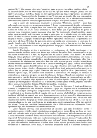 17
gentios (3Jo 7). Mas, durante a época de Constantino, todos os que serviam a Deus recebiam salário
da tesouraria estatal. Foi um pouco depois do ano 300 d.C. que esta prática começou. Quando cada um
recebeu um salário, o método de Balaão não tem lugar nos planos de Deus. Se perguntasse aos apóstolos
daquele tempo: “Quanto você recebe de salário por mês”?, isso seria um absurdo. Mas hoje essa condição
tornou-se comum. Se confiamos em Deus, então vamos trabalhar para Ele; se não confiamos em deus,
então não vamos trabalhar. Precisamos prestar especial atenção a essa questão diante do Senhor.
       Logo a seguir, são mencionados novamente os nicolaítas. “Outrossim, também” – estas duas
palavaras formam um elo com as palavras anteriores. O Senhor exressou sua rejeição pelos ensinamentos
dos nicolaítas. Na Bíblia, o próprio Deus tem estabelecido aquilo com que a igreja deve parecer-se.
Lemos em Mateus 20: 25-28: “Jesus, chamando-os, disse: Sabeis que os governadores dos povos os
dominan e que os maiorais exercem autoridade sobre eles. Não é assim entre vós;pelo contrário , quem
quiser tornar-se grande, será esse o que vos sirva; e quem quiser ser o primeiro entre vós, será o vosso
servo; tal como o Filho do homem, que não veio para ser servido, mas para servir e dar sua vida em
resgate de muitos”. A igreja é estabelecida pelo Senhor, e principais e maiorais não são permitidos; não
deve haver tal classe. O Senhor diz que quem quiser, ser grande, seja servo; quem é o servo, este é o
grande. Grandeza não é decidida sobre a base da posição, mas sobre a base do serviço. Em Mateus
23:8-11 isso está ainda mais evidente. O principio básico da Igreja é: Todos são irmãos não há rabinos,
nem mestres nem padres.
       Quando Constantino aceitou o cristianismo, os ensinamentos de Balaão aconteceram e os
ensinamentos dos nicolaítas apareceram. Vemos aqui o sistema dos padres. Entre os muitos padres, o que
está acima de todos eles é o papa. Ao beijar-se seus pés deve-se clamar: “Meu Senhor”. Ao mesmo
tempo, há oficiais graduados no Vaticano, bem como muitos embaixadores, representando seus países, e
ministros. Há reis e oficiais graduados há os que são denominados padres e os denominados rabis. Este é
o ensinamento dos nicolaítas que temos visto. Por essa razão, aqueles que têm posição e reputação no
mundo devem ser cuidadosos para não trazer as coisas do mundo para a igreja. Se você não consegue
chamar de irmão a pessoa humilde sentada ao seu lado, algo está errado com você. Quando você está
sentado entre os irmãos e irmãs, e não consegue ser um irmão ou irmã, entao os nicolaítas aparecem. A
palavra laos na palavra grega original Nikaolaos não somente significa laicato (povo comum), mas
também significa leigo, em contraste com entendidos e especialistas. Por exemplo, os médicos os
especialistas, e as pessoas em geral são por eles chamados de leigos. Quando um carpinteiro encontra
outro carpinteiro, eles são do mesmo ramo e ambos entendidos. Quando ele encontra alguém que não é
carpinteiro, ele o chama de leigo, alguém fora do ramo. Nicolaítas significa conquistar os leigos, o que
significa que há um grupo de pessoas que são os entendidos, homens dentro do ramo, enquanto o restante
são os leigos, os homens fora do ramo. O Senhor diz que Ele é contra isso.
       A condição da igreja em Éfeso e a da igreja em Pérgamo são diferentes. A igreja em Éfeso tem
somente o comportamento dos nicolaítas, enquanto a igreja em Pérgamo tem o ensinamento dos
nicolaítas. Leva algum tempo para o comportamento tornar-se um ensinamento. Se certo comportamento
é manifestado e sua doutrina também é pregada, isto não é somente a habilidade de comportar-se, mas
também a habilidade de produzir uma teoria do comportamento; este é um passo além. O comportamento
vem antes do seu ensinamento. Quando o ensinamento aparece, isto é bastante sério. Vários anos atrás
encontrei um membro da igreja que tomara uma concubina. Disseram-me para adverti-lo. Mas ele não
somente achava que ter uma concubina não era errado, como mostrou exemplos na bíblia para encobrir
seu pecado. Tomar uma concubina é comportamento; citar a bíblia torna-se um ensinamento. Assim,
igualmente hoje, há o ensinamento declarado dos nicolaítas.
       Como Pérgamo elaborou esse ensinamento? Já dissemos que após Constantino aceitar o
cristianismo como a religião estatal, a igreja tornou-se casada com o mundo. Desde que fosse um ramo,
você seria batizado; assim, a igreja encheu-se de incrédulos. Originalmente, só irmãos estavam na igreja,
e todos irmãos eram sacerdotes. Então, introduziu-se tal multidão mista. Dizer-lhes para servir a Deus era
impossível. Por conveniência, então, eles escolheram um grupo de pessoas, dizendo: “vocês cuidam dos
assuntos espirituais; os outros continuam sendo o povo, os leigos”. Muitos dos que se tornaram membros
da igreja não conheciam absolutamente o Senhor Jesus. Assim, aqueles que conheciam o Senhor Jesus
tornaram-se os entendidos; desse modo, os nicolaítas apareceram. Esse é o resultado inevitável do
 