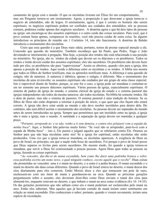 18
casamento da igreja com o mundo. O que os nicolaítas tiveram em Éfeso foi um comportamento,
mas em Pérgamo tornou-se um ensinamento. Agora, a proposição é que doravante a igreja torna-se o
negócio de entendidos, não de leigos. O ensinamento, agora, é que é correto os homens não serem
espirituais; os negócios espirituais podem ser confiados aos cuidados dos entendidos; nós as pessoas
comuns, podemos cuidar apenas dos negócios seculares. A doutrina agora e que há dois tipos de pessoas
na igreja: um encarrega-se dos assuntos espirituais e o outro cuida das coisas seculares. Para você, que é
povo comum basta apenas, comparecer às reuniões; você não precisa cuidar de outra coisa. Se alguém
introduzisse os princípios de reunião em 1 Coríntios 14, isto não funcionaria. A doutrina de Balaão
introduziu o ensinamento dos nicolaítas.
      Creio que essa questão é a que Deus mais odeia; portanto, temos de prestar especial atenção a ela.
Concordo que questão do ministério. Também reconheço que há Paulo, que Pedro, Tiago e João
devotando-se inteiramente à pregação. Mas hoje, a posição dos irmãos não está relacionada à sua posição
no ministério. Na igreja, são os irmãos da cidade que devem ser os diáconos e os presbíteros. Todos os
irmãos e irmãs devem cuidar dos assuntos espirituais; eles são sacerdotes. Os presbíteros não devem fazer
tudo por eles; os presbíteros são para “supervisionar”. Assim os obreiros, quando vêm para a igreja, têm
apenas a posição de irmãos. Aqui reside a diferença entre os nicolaítas e os irmãos. A bíblia nos mostra
que todos os filhos do Senhor testificam, mas os apóstolos testificam mais. A diferença é uma questão de
estágio, não de natureza. A natureza é idêntica; apenas o estágio, é diferente. Mas o ensinamento dos
nicolaítas dá uma reviravolta: os assuntos espirituais são cuidados por um grupo de uma classe especial.
Isto é reprovável diante do Senhor, porque, se este for o caso, a igreja pode ser mundana e contentar-se
em ter somente uns poucos diáconos espirituais. Várias pessoas da igreja, especialmente espirituais. O
sistema de padres da igreja do mundo, o sistema clerical da igreja do estado e o sistema pastoral das
igrejas independentes são todos da mesma natureza: são todos nicolaítas. Na bíblia há somente irmãos. Há
o dom de pastor, mas não o sistema de pastores. O sistema pastoral é uma tradição do homem. Se os
filhos de Deus não estão dispostos a retornar à posição do início, o que quer que eles façam não estará
correto. A igreja não deve estar unida ao mundo e não deve receber incrédulos para dentro dela. Do
contrário, não será difícil aceitar o ensinamento dos nicolaítas. As pessoas devem ser separadas do mundo
antes de serem introduzidas na igreja. Sempre que permitimos que um incrédulo entre na igreja, a igreja
não é mais a igreja, mas o mundo. A santidade e a separação da igreja devem ser mantidas a qualquer
preço.
      “Portanto, arrepende-te; e se não, venho a ti sem demora, e contra eles pelejarei com a espada da
minha boca”. Aqui, o Senhor fala palavras muito fortes: “Se você não se arrepender, puni-lo-ei com a
espada da Minha boca” – isto é, Ele punirá e julgará aqueles que se rebelarem contra Ele. Oramos ao
Senhor para que não haja nicolaítas entre nós! Se a igreja for espiritual, então nicolaítas não serão
produzidos. Uma vez que a igreja torna-se mundana, os nicolaítas aparecem. A exigência de Deus ao
povo de Israel, no principio, era que a nação toda fosse de sacerdotes. Foi porque o povo de Israel pecou
que Deus separou os levitas para serem sacerdotes. Do mesmo modo, foi quando a igreja tornou-se
mundana, que servir a Deus foi comissionado a poucas pessoas. Agora Deus quer todas as pessoas na
igreja, fazendo as coisas espirituais.
      “Ao vencedor, dar-lhe-ei do maná escondido, bem como lhe darei uma pedrinha branca e sobre
essa pedrinha escrito um nome novo, o qual ninguém conhece, exceto aquele que o recebe”. Duas coisas
são prometidas ao vencedor: uma é o maná no deserto, e a outra é a pedra branca. O maná escondido e o
maná no deserto são duas coisas diferentes. Quando o povo de Israel estava no deserto, o maná descia dos
céus diariamente para eles comerem. Então Moisés disse a eles que tomassem um pote de ouro,
enchessem-no com um ômer de maná e guardassem-no na arca. Quando as próximas gerações
perguntassem sobre o assunto, eles deveriam dizer-lhes como Deus enviara o maná dos céus para
alimentá-los, enquanto estavam no deserto, e que tinham o maná na arca como evidência (Ex 16: 14-35).
Os das gerações posteriores que não sabiam como era o maná poderiam ser esclarecidos pelo maná na
arca. Então eles saberiam. Mas aqueles que já haviam comido do maná teriam outro sentimento em
relação ao maná escondido. Eles conheceram o sabor; portanto, quando o vissem novamente, teriam uma
espécie de recordação.
 