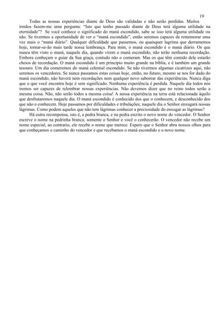 19
      Todas as nossas experiências diante de Deus são validadas e não serão perdidas. Muitos
irmãos fazem-me uma pergunta: “Isto que tenho passado diante de Deus terá alguma utilidade na
eternidade”? Se você conhece o significado do maná escondido, sabe se isso terá alguma utilidade ou
não. Se tivermos a oportunidade de ver o “maná escondido”, então seremos capazes de rememorar uma
vez mais o “maná diário”. Qualquer dificuldade que passemos, ou quaisquer lagrima que derramemos
hoje, tornar-se-ão mais tarde nossa lembrança. Para mim, o maná escondido é o maná diário. Os que
nunca têm visto o maná, naquele dia, quando virem o maná escondido, não terão nenhuma recordação.
Embora conheçam o guiar da Sua graça, contudo não o comeram. Mas os que têm comido dele estarão
cheios de recordação. O maná escondido é um principio muito grande na bíblia, e é também um grande
tesouro. Um dia comeremos do maná celestial escondido. Se não tivermos algumas cicatrizes aqui, não
seremos os vencedores. Se nunca passamos estas coisas hoje, então, no futuro, mesmo se nos for dado do
maná escondido, não haverá nem recordações nem qualquer novo saborear das experiências. Nunca diga
que o que você encontra hoje é sem significado. Nenhuma experiência é perdida. Naquele dia todos nós
iremos ser capazes de relembrar nossas experiências. Não devemos dizer que no reino todos serão a
mesma coisa. Não, não serão todos a mesma coisa! A nossa experiência na terra está relacionada àquilo
que desfrutaremos naquele dia. O maná escondido é conhecido dos que o conhecem, e desconhecido dos
que não o conhecem. Hoje passamos por dificuldades e tribulações; naquele dia o Senhor enxugará nossas
lágrimas. Como podem aqueles que não tem lágrimas conhecer a preciosidade do enxugar as lágrimas?
      Há outra recompensa, isto é, a pedra branca, e na pedra escrito o novo nome do vencedor. O Senhor
escreve o nome na pedrinha branca; somente o Senhor e você o conhecerão. O vencedor não recebe um
nome especial; ao contrario, ele recebe o nome que merece. Espero que o Senhor abra nossos olhos para
que conheçamos o caminho do vencedor e que recebamos o maná escondido e o novo nome.
 