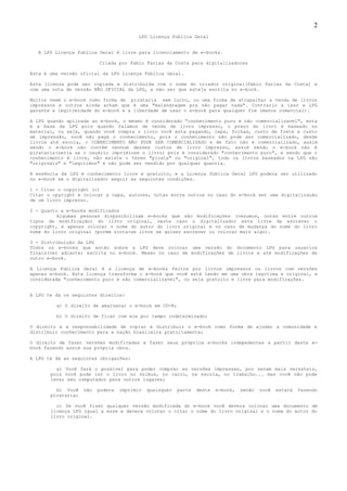2
                                         LPG Licença Publica Geral


  A LPG Licença Publica Geral é livre para licenciamento de e-books.

                          Criada por Fabio Farias da Costa para digitalizadores

Esta é uma versão oficial da LPG Licença Pública Geral.

Esta licensa pode ser copiada e distribuida com o nome do criador original(Fabio Farias da Costa) e
com uma nota de versão NÃO OFICIAL da LPG, a não ser que esteja escrita no e-book.

Muitos veem o e-book como forma de pirataria sem lucro, ou uma forma de atrapalhar a venda de livros
impressos e outros ainda acham que é uma "malandragem pra não pagar nada". Contrario a isso a LPG
garante a legitimidade do e-book e a liberdade de usar o e-book para qualquer fim (menos comercial).

A LPG quando aplicada ao e-book, o mesmo é considerado “conhecimento puro e não comercializavel", esta
é a base da LPG pois quando falamos de venda de livro impresso, o preço do livro é baseado no
material, ou seja, quando você compra o livro você esta pagando, capa, folhas, custo de frete e custo
de impressão, você não paga o conhecimento, pois o conhecimento não pode ser comercializado, desde
livros até escola, o CONHECIMENTO NÃO PODE SER COMERCIALIZADO e de fato não é comercializado, assim
sendo o e-book não contém nenhum desses custos de livro impresso, assim sendo o e-book não é
pirataria(seria se o usuário imprimisse o livro) pois é considerado "conhecimento puro", e sendo que o
conhecimento é livre, não existe o termo "pirata" ou "original", todo os livros baseados na LPG são
"originais" e "legitimos" e não pode ser vendido por qualquer quantia.

A essência da LPG é conhecimento livre e gratuito, e a Licença Pública Geral LPG podera ser utilizado
no e-book se o digitalizador seguir as seguintes condições.

1 - Citar o copyright (c)
Citar o cpyright é colocar a capa, autores, notas entre outros no caso do e-book ser uma digitalização
de um livro impresso.

2 - Quanto a e-books modificados
          Algumas pessoas disponibilizam e-books que são modificações (resumos, notas entre outros
tipos de modificação) do livro original, neste caso o digitalizador esta livre de escrever o
copyright, e apenas colocar o nome do autor do livro original e no caso de mudança do nome do livro
nome do livro original (porém sinta-se livre se quiser escrever ou colocar mais algo).

3 - Distribuição da LPG
Todos os e-books que estão sobre a LPG deve colocar uma versão do documento LPG para usuarios
finais(ver adiante) escrita no e-book. Mesmo no caso de modificações de livros e até modificações de
outro e-book.

A Licença Pública Geral é a licença de e-books feitos por livros impressos ou livros com versões
apenas e-book. Esta licença transforma o e-book que você está lendo em uma obra legitima e original, e
considerada "conhecimento puro e não comercializavel", ou seja gratuito e livre para modificações.


A LPG te dá os seguintes direitos:

         a) O direito de amarzenar o e-book em CD-R;

         b) O direito de ficar com ele por tempo indeterminado;

O direito e a responsabilidade de copiar e distribuir o e-book como forma de ajudar a comunidade e
distribuir conhecimento para a nação brasileira gratuitamente;

O direito de fazer versões modificadas e fazer seus próprios e-books indepedentes a partir deste e-
book fazendo assim sua própria obra.

A LPG te dá as seguintes obrigações:

         a) Você fará o possível para poder comprar as versões impressas, por serem mais versateis,
       pois você pode ler o livro no ônibus, no carro, na escola, no trabalho... mas você não pode
       levar seu computador para outros lugares;

         b) Você    não   podera   imprimir   quaisquer   parte   deste   e-book,   senão   você   estará   fazendo
       pírataria;

         c) Se você fizer qualquer versão modificada do e-book você devera colocar uma documento de
       licença LPG igual a esse e devera colocar o citar o nome do livro original e o nome do autor do
       livro original.
 